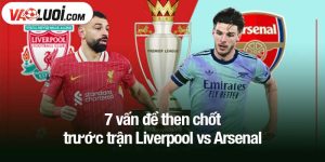 7 vấn đề then chốt trước trận Liverpool vs Arsenal