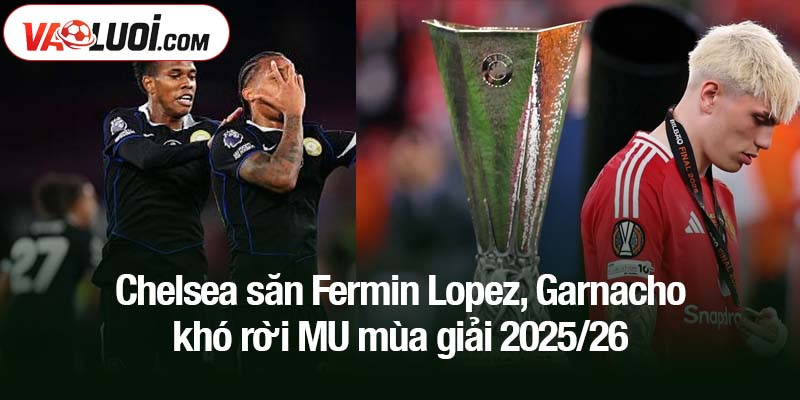 Chelsea săn Fermin Lopez, Garnacho khó rời MU mùa giải 2025/26