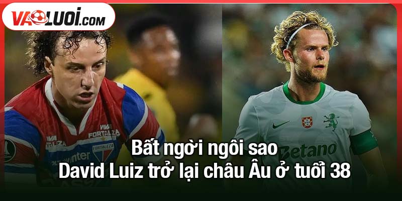 Hành trình David Luiz trở lại châu Âu ở tuổi 38 Bất ngời ngôi sao David Luiz trở lại châu Âu ở tuổi 38