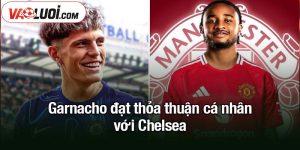 Garnacho đạt thỏa thuận cá nhân với Chelsea
