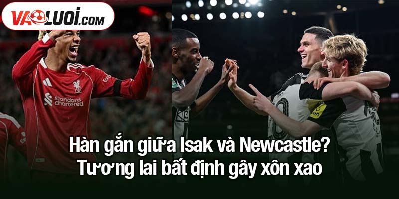 Hàn gắn giữa Isak và Newcastle - Liệu có xảy ra? Hàn gắn giữa Isak và Newcastle? Tương lai bất định gây xôn xao