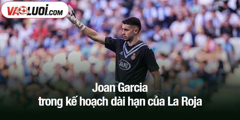 Chuyện của Joan Garcia - Số 1 tại Barca, kẻ vô hình ở tuyển Joan Garcia trong kế hoạch dài hạn của La Roja