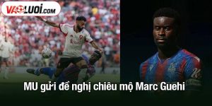 MU gửi đề nghị chiêu mộ Marc Guehi