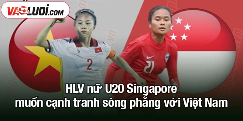 U20 nữ châu Á - HLV trưởng cùng nhận xét về Việt Nam HLV nữ U20 Singapore muốn cạnh tranh sòng phẳng với Việt Nam