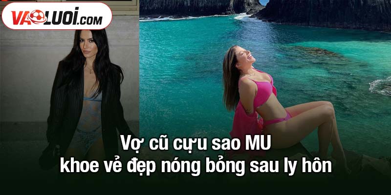 Vợ cũ cựu sao MU khoe vẻ đẹp nóng bỏng sau khi chia tay Vợ cũ cựu sao MU khoe vẻ đẹp nóng bỏng sau ly hôn