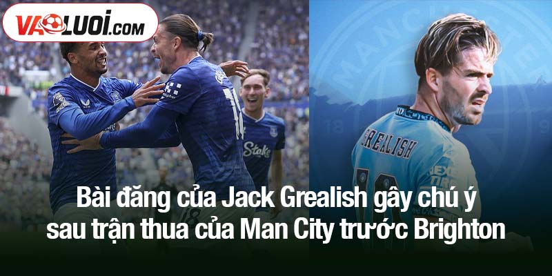 Bài đăng của Jack Grealish gây chú ý sau trận thua của Man City trước Brighton