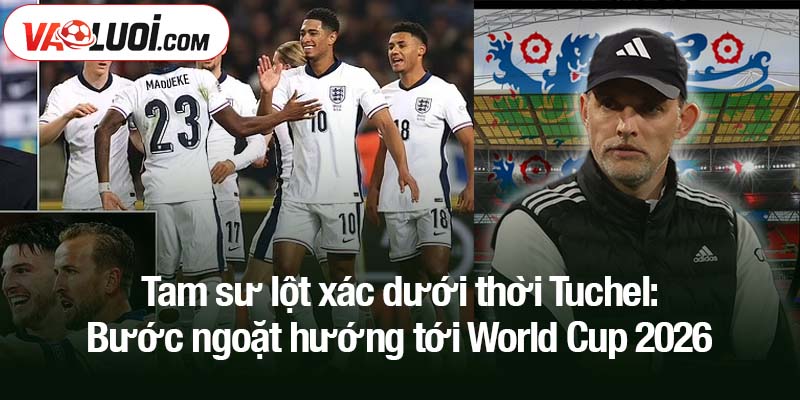 Dưới bàn tay Thomas Tuchel, ĐT Anh mang dáng vẻ một đội bóng lớn Tam sư lột xác dưới thời Tuchel: Bước ngoặt hướng tới World Cup 2026