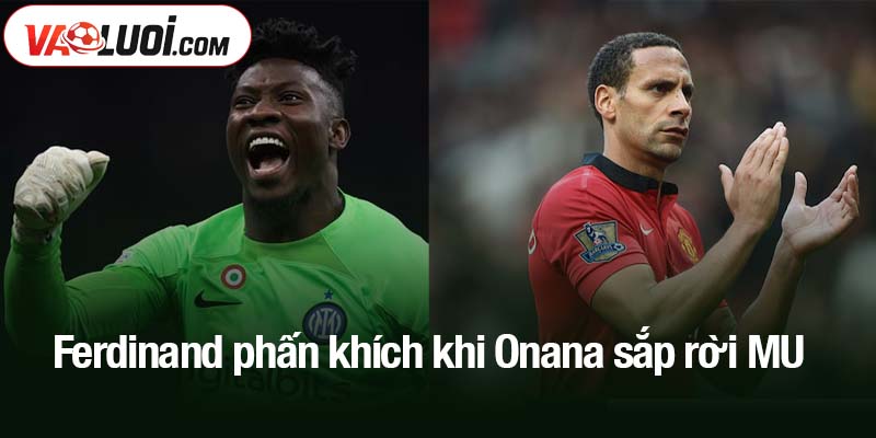 Ferdinand phấn khích khi Onana sắp rời MU