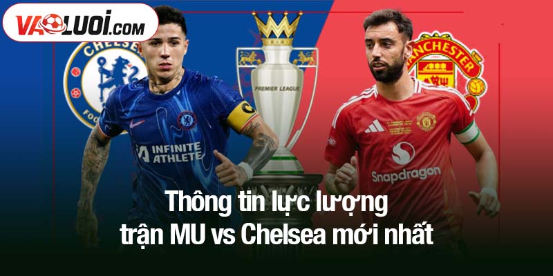 Thông tin lực lượng trận MU vs Chelsea mới nhất