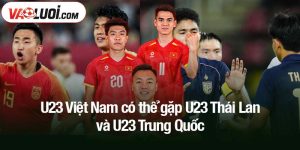 U23 Việt Nam có thể gặp U23 Thái Lan và U23 Trung Quốc