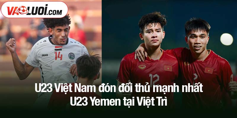 U23 Việt Nam đón đối thủ mạnh nhất - U23 Yemen tại Việt Trì