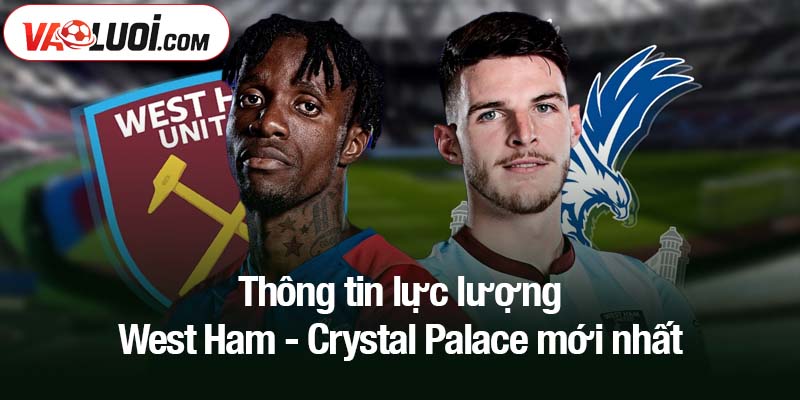 Thông tin lực lượng West Ham - Crystal Palace mới nhất