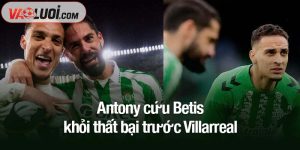 Antony cứu Betis khỏi thất bại trước Villarreal