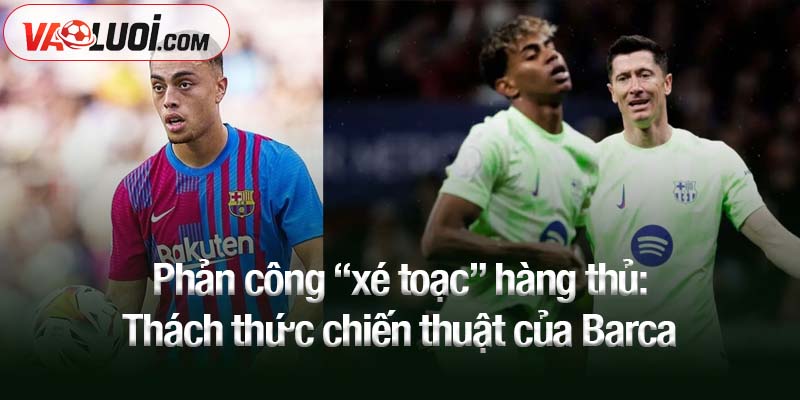 Phản công “xé toạc” hàng thủ: Thách thức chiến thuật của Barca