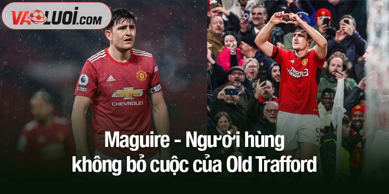 Từ chỉ trích đến vinh quang - Phần thưởng cho sự kiên trì của Maguire Maguire - Người hùng không bỏ cuộc của Old Trafford