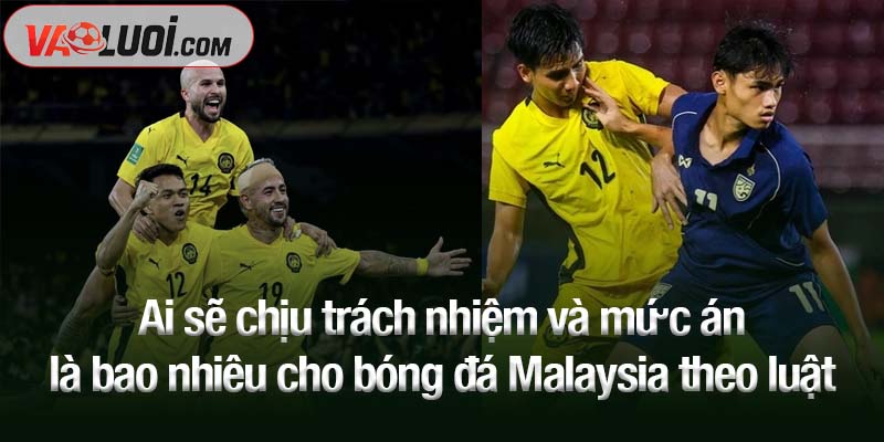 Ai sẽ chịu trách nhiệm và mức án là bao nhiêu cho bóng đá Malaysia theo luật