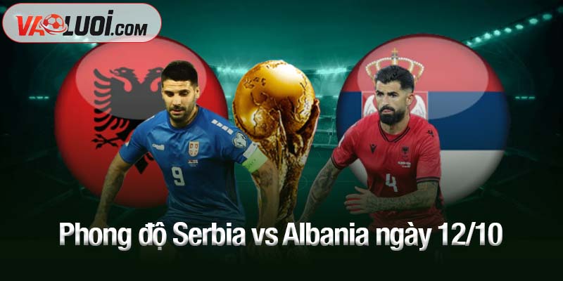 Dự đoán Serbia vs Albania, 01h45 ngày 12/10: Khách khó bỏ lỡ điểm số Phong độ Serbia vs Albania ngày 12/10
