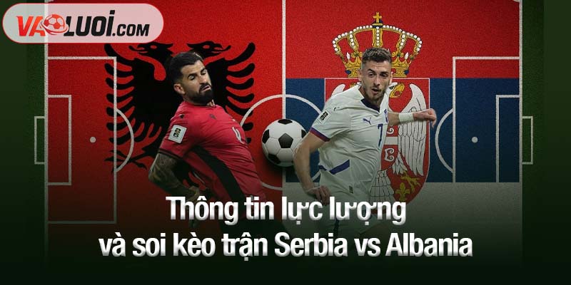 Dự đoán Serbia vs Albania, 01h45 ngày 12/10: Khách khó bỏ lỡ điểm số Thông tin lực lượng và soi kèo trận Serbia vs Albania