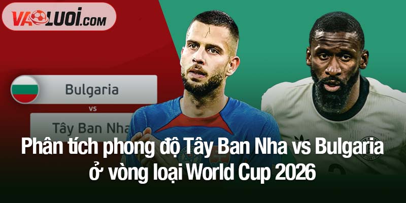 Dự đoán Tây Ban Nha vs Bulgaria, 01h45 ngày 15/10: Chiến thắng dễ dàng cho La Roja Phân tích phong độ Tây Ban Nha vs Bulgaria ở vòng loại World Cup 2026