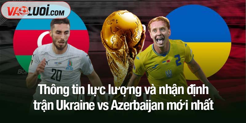 Thông tin lực lượng và nhận định trận Ukraine vs Azerbaijan mới nhất