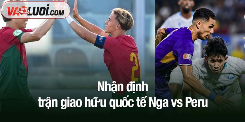 Nhận định Nga vs Peru, 0h00 ngày 13/11: Chủ nhà tiếp tục phong độ nổi bật Nhận định trận giao hữu quốc tế Nga vs Peru