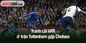 Tranh cãi VAR ở trận Tottenham gặp Chelsea